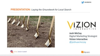 PRESENTATION: Laying the Groundwork for Local Search
Josh	
  McCoy	
  
Digital	
  Marke,ng	
  Strategist	
  
Vizion	
  Interac3ve	
  
@joshuacmccoy	
  
#LSS2016 	
  
 