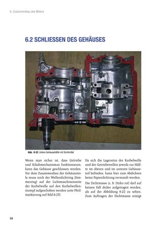 6. Zusammenbau des Motors




           6.2 SCHLIESSEN DES GEHÄUSES




             Abb. 6-22: Untere Gehäusehälfte mit Dichtmittel


           Wenn man sicher ist, dass Getriebe                  Da sich die Lagersitze der Kurbelwelle
           und Schaltmechanismus funktionieren,                und der Getriebewellen jeweils zur Hälf-
           kann das Gehäuse geschlossen werden.                te im oberen und im unteren Gehäuse-
           Vor dem Zusammenbau der Gehäusetei-                 teil befinden, kann hier zum Abdichten
           le muss noch der Wellendichtring (Sim-              keine Papierdichtung verwandt werden.
           merring) auf der Lichtmaschinenseite                Die Dichtmasse (z. B. Dirko rot) darf auf
           der Kurbelwelle auf den Kurbelwellen-               keinen Fall dicker aufgetragen werden,
           stumpf aufgeschoben werden (rote Pfeil-             als auf der Abbildung 6-22 zu sehen.
           markierung auf Bild 6-23).                          Zum Auftragen der Dichtmasse reinigt




94
 