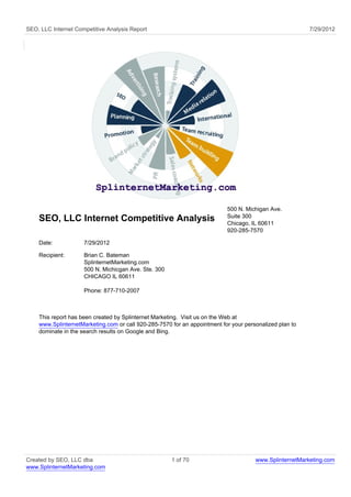 SEO, LLC Internet Competitive Analysis Report                                                            7/29/2012




                                                                           500 N. Michigan Ave.
                                                                           Suite 300
    SEO, LLC Internet Competitive Analysis                                 Chicago, IL 60611
                                                                           920-285-7570

    Date:            7/29/2012

    Recipient:       Brian C. Bateman
                     SplinternetMarketing.com
                     500 N. Michicgan Ave. Ste. 300
                     CHICAGO IL 60611

                     Phone: 877-710-2007



    This report has been created by Splinternet Marketing. Visit us on the Web at
    www.SplinternetMarketing.com or call 920-285-7570 for an appointment for your personalized plan to
    dominate in the search results on Google and Bing.




Created by SEO, LLC dba                               1 of 70                         www.SplinternetMarketing.com
www.SplinternetMarketing.com
 