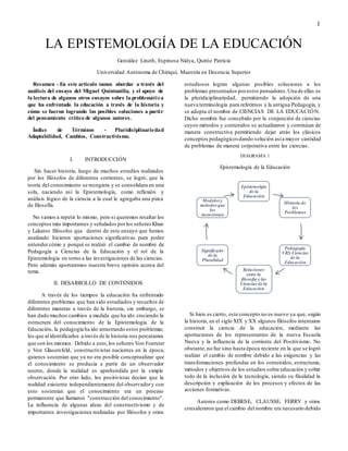 1
LA EPISTEMOLOGÍA DE LA EDUCACIÓN
González Lineth, Espinosa Nidya, Quiróz Patricia
Universidad Autónoma de Chiriquí, Maestría en Docencia Superior
Resumen - En este artículo vamos abordar a través del
análisis del ensayo del Miguel Quintanilla, y el apoyo de
la lectura de algunos otros ensayos sobre la problemática
que ha enfrentado la educación a través de la historia y
cómo se fueron logrando las posibles soluciones a partir
del pensamiento crítico de algunos autores.
Índice de Términos - Pluridiciplinariedad
Adaptabilidad, Cambios, Constructivismo.
I. INTRODUCCIÓN
Sin hacer historia, luego de muchos estudios realizados
por los filósofos de diferentes corrientes, se logró, que la
teoría del conocimiento se recogiera y se consolidara en una
sola, naciendo así la Epistemología, como reflexión y
análisis lógico de la ciencia a la cual le agregaba una pizca
de filosofía.
No vamos a repetir lo mismo, pero si queremos resaltar los
conceptos más importantes y señalados porlos señores Khun
y Lakatos filósofos que dentro de este ensayo que hemos
analizado hicieron aportaciones significativas para poder
entender cómo y porqué se realizó el cambio de nombre de
Pedagogía a Ciencias de la Educación y el rol de la
Epistemología en torno a las investigaciones de las ciencias.
Pero además aportaremos nuestra breve opinión acerca del
tema.
II. DESARROLLO DE CONTENIDOS
A través de los tiempos la educación ha enfrentado
diferentes problemas que han sido estudiados y resueltos de
diferentes maneras a través de la historia, sin embargo, se
han dado muchos cambios a medida que ha ido creciendo la
estructura del conocimiento de la Epistemología de la
Educación, la pedagogía ha ido arrastrando estos problemas;
los que al identificarlos a través de la historia nos percatamos
que son los mismos. Debido a esto,los señores Von Foerster
y Von Glasersfeld, constructivistas nacientes en la época,
quienes sostenían que ya no era posible conceptualizar que
el conocimiento se producía a partir de un observador
neutro, donde la realidad es aprehendida por la simple
observación. Por otro lado, los positivistas decían que la
realidad existente independientemente del observadory con
esto sostenían que el conocimiento era un proceso
permanente que llamaron "construcción del conocimiento".
La influencia de algunas ideas del constructivismo y de
importantes investigaciones realizadas por filósofos y otros
estudiosos logran algunas posibles soluciones a los
problemas presentados porestos pensadores.Una de ellas es
la pluridiciplinariedad, permitiendo la adopción de una
nueva terminología para referirnos a la antigua Pedagogía, y
se adopta el nombre de CIENCIAS DE LA EDUCACIÓN.
Dicho nombre fue concebido por la conjunción de ciencias
cuyos métodos y contenidos se actualizaron y continúan de
manera constructiva permitiendo dejar atrás los clásicos
conceptos pedagógicos dando solución asía mayor cantidad
de problemas de manera corporativa entre las ciencias.
DIAGRAMA 1
Epistemología de la Educación
Si bien es cierto, este concepto no es nuevo ya que, según
la historia, en el siglo XIX y XX algunos filósofos intentaron
construir la ciencia de la educación, mediante las
aportaciones de los representantes de la nueva Escuela
Nueva y la influencia de la corriente del Positivismo. No
obstante,no fue sino hasta época reciente en la que se logró
realizar el cambio de nombre debido a las exigencias y las
transformaciones profundas en los contenidos, estructuras,
métodos y objetivos de los estudios sobre educación y sobre
todo de la inclusión de la tecnología, siendo su finalidad la
descripción y explicación de los procesos y efectos de las
acciones formativas.
Autores como DEBESE, CLAUSSE, FERRY y otros
consideraron que el cambio del nombre era necesario debido
Epistemolgía
de la
Educación
Historia de
los
Problemas
Pedagogia
VRS Ciencias
de la
Educación
Relaciones
entre la
filosofia y las
Ciencias de la
Educación
Significado
de la
Pluralidad
Modelos y
métodos que
los
mencionan
 