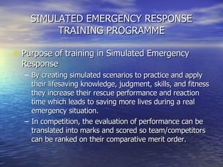 SIMULATED EMERGENCY RESPONSE TRAINING PROGRAMME Purpose of training in Simulated Emergency Response By creating simulated scenarios to practice and apply their lifesaving knowledge, judgment, skills, and fitness they increase their rescue performance and reaction time which leads to saving more lives during a real emergency situation. In competition, the evaluation of performance can be translated into marks and scored so team/competitors can be ranked on their comparative merit order. 