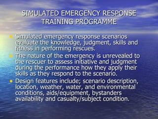 SIMULATED EMERGENCY RESPONSE TRAINING PROGRAMME <ul><li>Simulated emergency response scenarios evaluate the knowledge, jud...