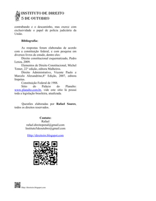 contrabando e o descaminho, mas exerce com
exclusividade o papel de polícia judiciária da
União.

     Bibliografia:

      As respostas foram elaboradas de acordo
com a constituição federal, e com pesquisa em
diversos livros de estudo, dentre eles:
      Direito constitucional esquematizado, Pedro
Lenza, 2009.
      Elementos de Direito Constitucional, Michel
Temer, 22° edição, editora Malheiros.
      Direito Administrativo, Vicente Paulo e
Marcelo Alexandrino,8° Edição, 2007, editora
Impetus.
      Constituição Federal de 1988.
      Sitio     do     Palácio       do   Planalto:
www.planalto.com.br, vide este sitio lá possui
toda a legislação brasileira, atualizada.


      Questões elaboradas por Rafael Soares,
todos os direitos reservados.


                       Contato:
                         Rafael
           rafael.direitopenal@gmail.com
          Instituto5deoutubro@gmail.com

            Http://direitoirs.blogspot.com




     Http://direitoirs.blogspot.com
 