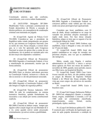 Constituição anterior, que não confronte,
materialmente, com a nova ordem fundamental;              50. (Cespe/Unb Oficial de Promotoria/
                                                     RR-2008) Segundo a Constituição Federal, os
      43. (NCE/UFRJ- Delegado/ DF-2004-              concursos públicos serão válidos por três anos,
Modificada) Viola o principio constitucional do      sendo esse prazo prorrogável por igual período.
Estado democrático de Direito a cassação de
direitos políticos, em conseqüência de condenação          Considere que Jessé, analfabeto, com 19
criminal com transitada em julgado.                  anos de idade, deseje candidatar-se ao cargo de
                                                     vereador nas próximas eleições municipais na
      44. (Cespe/Unb- Agente de Policia Civil/       região onde mora. Em face dessa situação
TO-2008) Considere-se que o presidente da            hipotética, julgue os itens que se seguem à luz da
República tenha vetado integralmente um projeto      constituição federal de 1988.
de lei, que retornou ao Congresso Nacional, com            51. (cespe/Unb Anatel 2009) Embora seja
as razões do veto. Nessa situação, é correto dizer   analfabeto, Jessé é obrigado a votar, em razão de
que, se o veto for apreciado pelo Congresso          ter 19 anos de idade.
Nacional no prazo de quinze dias a contar de seu           52. (cespe/Unb Anatel 2009) Jessé não
recebimento, ele só poderá ser rejeitado pelo voto   poderá candidatar-se ao cargo de vereador nas
de dois terços dos deputados e senadores.            próximas eleições, uma vez que os analfabetos
                                                     são inelegíveis.
     45. (Cespe/Unb Oficial de Promotoria/
RR-2008) Segundo a Constituição Federal, é livre           Mário, casado com Ângela, é analista
a manifestação de pensamento, mesmo que de           administrativo da ANATEL e esteve a serviço
forma anônima.                                       dessa agência em Paris nos meses de outubro e
                                                     novembro de 2008, quando, nesse período, nasceu
     46. (Cespe/Unb Oficial de promotoria/           seu filho Lúcio, me hospital de Brasília
RR-2008) Entre os direitos individuais previstos           53. (cespe/Unb Anatel 2009) Caso Lúcio
na Constituição Federal, incluem-se o direito de     tivesse nascido em Paris, ele não poderia ocupar
não se associar e o de não permanecer associado.     os cargos de Ministro do Supremo Tribunal
                                                     Federal e de Oficial das forças armadas, Haja
      47. (Cespe/Unb Oficial de promotoria/          vista que esses cargos são privativos de nascidos
RR-2008) Segundo a Constituição Federal, o MP        no Brasil.
não integra os órgãos de segurança pública.                54. (cespe/UnB Anatel 2009) Lúcio é
                                                     brasileiro nato.
      48. (Cespe/Unb Técnico Judiciário /STF
2008) Só cabe lei complementar, no sistema                55. (Cespe/Unb Estagio Defensoria Pública/
normativo brasileiro, quando formalmente for         SP- 2009-Com adaptações) Quanto a conteúdo,
necessária a sua edição por norma constitucional     forma, origem, estabilidade e extensão, a CF de
explícita.                                           1988 pode ser corretamente classificada,
                                                     respectivamente,     como:      formal,  escrita,
     49. (Cespe/Unb Oficial de promotoria/           promulgada, rígida e analítica.
RR-2008) Concede-se habeas corpus sempre que
alguém sofrer coação ilegal em sua liberdade de ir        56. (Cespe/Unb Defensor público/CE- 2009)
e vir, como quando estiver sendo processado          É essencial para verificação da legitimação que o
criminalmente e já estiver extinta a punibilidade.   autor de ação popular demonstre a condição de


     Http://direitoirs.blogspot.com
 
