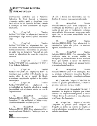 constitucionais estabelece que a República            CF está a defesa dos necessitados, que não
Federativa do Brasil buscará a integração             dispõem de recursos para pagar um advogado.
econômica, política, social e cultural dos povos
das Américas do Sul, Central e do Norte, visando            77.           (Cespe/UnB           Técnico
à formação de uma comunidade de nações                Judiciário/TREMG-2009- Com adaptações) A
americanas.                                           constituição de determinado país pode não ser
                                                      escrita, já que tem por fundamento costumes,
      70.      (Cespe/UnB        -       Técnico      jurisprudência, leis esparsas e convenções, cujas
Jurídico/TJRJ-2008-Com adaptações) Somente lei        regras não se encontram consolidadas em um
pode extinguir cargo público, quando este estiver     texto solene.
vago.
                                                            78.           (Cespe/UnB       Técnico
      71.       (Cespe/UnB         -      Técnico     Judiciário/TREMG-2009- Com adaptações) As
Jurídico/TJRJ-2008-Com adaptações) Para que           constituições rígidas não podem, em nenhuma
um tratado sobre direitos humanos tenha força de      hipótese, serem alteradas.
norma constitucional é necessária a sua aprovação
em cada Casa do Congresso Nacional, em dois                 79.           (Cespe/UnB             Técnico
turnos, por três quintos dos votos dos respectivos    Judiciário/TREMG-2009- Com adaptações) São
membros.                                              brasileiros natos as pessoas nascidas no
                                                      estrangeiro, de pai brasileiro ou de mãe brasileira,
      72.      (Cespe/UnB     -     Técnico           desde que venham a residir na República
Jurídico/TJRJ-2008-Com adaptações) O CNJ é            Federativa do Brasil e optem, em qualquer tempo,
órgão do Poder Judiciário.                            pela nacionalidade brasileira.

      73.        (Cespe/UnB        -       Técnico          80.           (Cespe/UnB               Técnico
Jurídico/TJRJ-2008-Com adaptações) Entre os           Judiciário/TREMG-2009- Com adaptações) Não
municípios que compõem o DF, Brasília é a sua         são alistáveis os brasileiros conscritos, durante o
capital, além de ser a capital do Brasil,             serviço militar obrigatório, e os policiais militares.
acumulando competências legislativas dos estados
e municípios.                                               81. (Cespe/UnB- Delegado/PCPB-2008) No
      74.        (Cespe/UnB        -       Técnico    sistema de governo presidencialista, o chefe de
Jurídico/TJRJ-2008-Com          adaptações)      A    governo é também o chefe de Estado.
inviolabilidade do domicílio não obsta a entrada
da autoridade policial, durante a noite, em caso de         82. (Cespe/UnB- Delegado/PCPB-2008) O
flagrante delito.                                     presidente da República responde por crimes
                                                      comuns e de responsabilidade perante o Senado
      75.          (Cespe/UnB-             Técnico    Federal, depois de autorizado o seu julgamento
Judiciário/TREGO-2009-        Com       adaptações)   pela Câmara dos Deputados.
Segundo a CF, cabe ao Ministério Público exercer
o controle externo da atividade policial.                   83. (Cespe/Unb- Delegado/PCPB-2008)
                                                      Competem às polícias civis, dirigidas por
      76.         (Cespe/UnB-            Técnico      delegados de polícia de carreira, as funções de
Judiciário/TREGO-2009- Com adaptações) Entre          polícia judiciária e a apuração de infrações penais,
as atribuições do Ministério Público previstas na     inclusive as militares.


     Http://direitoirs.blogspot.com
 
