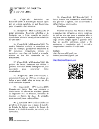 91. (Cespe/UnB- DPF-Escrivão/2009) A
     84.     (Cespe/UnB-          Procurador do        Polícia Federal tem competência constitucional
Estado/ES-2008) A Constituição Federal optou           para prevenir e reprimir, com exclusividade, o
por um sistema capitalista, no qual desempenha         tráfico ilícito de entorpecentes.
papel primordial a livre iniciativa.                         Candidatos.

      85. (Cespe/UnB- MDS-Analista/2008) O                   Utilizem este espaço para Anotar as dúvidas,
poder constituinte decorrente subordina-se às          as questões mais intrigantes, e lembre sempre de
limitações que o órgão investido de funções            ler mais de uma vez todas as questões, olhe as
constituintes primárias ou originárias estabeleceu     respostas somente depois de responder a prova, o
no texto da CF.                                        cespe costuma sempre repetir as questões, então
                                                       faça as questões anteriores, estude e lei
      86. (Cespe/UnB- MDS-Analista/2008) No            atentamente a constituição, pois é necessário
modelo federativo brasileiro, os municípios são        compreender o conteúdo ali explicitado.
entes da Federação, que recebem diretamente da
CF numerosas competências comuns ou                    Contato:
exclusivas, entre elas a de instituir e arrecadar      rafael.direitopenal@gmail.com
tributos de sua área demarcada na Lei                  Instituto5deoutubro@gmail.com
Fundamental.
                                                       Http://direitoirs.blogspot.com
      87. (Cespe/UnB- MDS-Analista/2008) Os
poderes do Estado encontram nos direitos e
garantias individuais limites intransponíveis, cujo
desrespeito      pode       caracterizar     ilícito
constitucional.

      88. (Cespe/UnB- DPF-Escrivão/2009) A
constituição Federal de 1988 não reconhece aos
índios a propriedade sobre as terras por eles
tradicionalmente ocupadas.

      89.   (Cespe/UnB-      DPF-Escrivão/2009)
Conceder-se-á habeas data para assegurar o
conhecimento de informações relativas à pessoa
do impetrante ou à de terceiros, constantes de
registros ou bancos de dados de entidades
governamentais ou de caráter público.

      90. (Cespe/UnB- DPF-Escrivão/2009) São
privativos de brasileiro nato os cargos de ministro
de Estado da Defesa, ministro de Estado da
fazenda, e de oficial da marinha, do exército, e da
aeronáutica.



     Http://direitoirs.blogspot.com
 