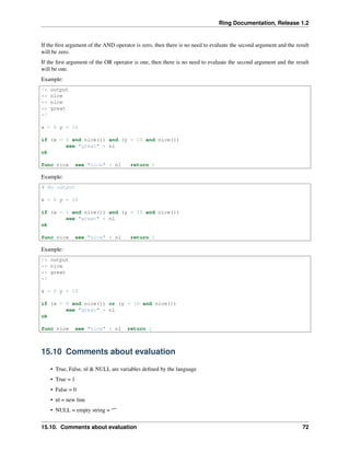 Ring Documentation, Release 1.2
If the ﬁrst argument of the AND operator is zero, then there is no need to evaluate the second argument and the result
will be zero.
If the ﬁrst argument of the OR operator is one, then there is no need to evaluate the second argument and the result
will be one.
Example:
/* output
** nice
** nice
** great
*/
x = 0 y = 10
if (x = 0 and nice()) and (y = 10 and nice())
see "great" + nl
ok
func nice see "nice" + nl return 1
Example:
# No output
x = 0 y = 10
if (x = 1 and nice()) and (y = 10 and nice())
see "great" + nl
ok
func nice see "nice" + nl return 1
Example:
/* output
** nice
** great
*/
x = 0 y = 10
if (x = 0 and nice()) or (y = 10 and nice())
see "great" + nl
ok
func nice see "nice" + nl return 1
15.10 Comments about evaluation
• True, False, nl & NULL are variables deﬁned by the language
• True = 1
• False = 0
• nl = new line
• NULL = empty string = “”
15.10. Comments about evaluation 72
 