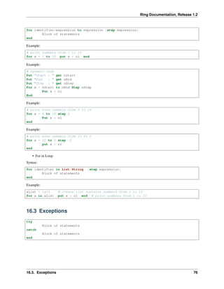 Ring Documentation, Release 1.2
for identifier=expression to expression [step expression]
Block of statements
end
Example:
# print numbers from 1 to 10
for x = 1 to 10 put x + nl end
Example:
# Dynamic loop
Put "Start : " get nStart
Put "End : " get nEnd
Put "Step : " get nStep
For x = nStart to nEnd Step nStep
Put x + nl
End
Example:
# print even numbers from 0 to 10
for x = 0 to 10 step 2
Put x + nl
end
Example:
# print even numbers from 10 to 0
for x = 10 to 0 step -2
put x + nl
end
• For in Loop
Syntax:
for identifier in List/String [step expression]
Block of statements
end
Example:
aList = 1:10 # create list contains numbers from 1 to 10
for x in aList put x + nl end # print numbers from 1 to 10
16.3 Exceptions
try
Block of statements
catch
Block of statements
end
16.3. Exceptions 76
 