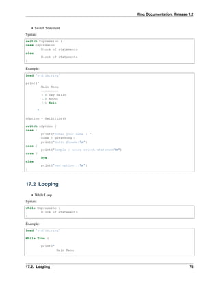 Ring Documentation, Release 1.2
• Switch Statement
Syntax:
switch Expression {
case Expression
Block of statements
else
Block of statements
}
Example:
Load "stdlib.ring"
print("
Main Menu
---------
(1) Say Hello
(2) About
(3) Exit
")
nOption = GetString()
switch nOption {
case 1
print("Enter your name : ")
name = getstring()
print("Hello #{name}n")
case 2
print("Sample : using switch statementn")
case 3
Bye
else
print("bad option...n")
}
17.2 Looping
• While Loop
Syntax:
while Expression {
Block of statements
}
Example:
Load "stdlib.ring"
While True {
print("
Main Menu
---------
17.2. Looping 78
 