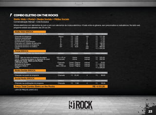 23
RádioWeb+Portal+RedesSociais+MídiasSociais
Comercialização Mensal – Cota Exclusiva
COMBOELETROONTHEROCKS
Música eletrônica com elementos do rock e rock com elementos de música eletrônica. A fusão entre os gêneros, sem preconceitos ou radicalismos. Na rádio web
programa exibido aos sábados das 22h às 23h.
LISTA DE PREÇOS JUNHO 2012
RádioWeb91ROCK
PROGRAMAÇÃO - SÁBADOS DAS 22H ÀS 23H
Chancela do programa
Abertura caracterizada
Citação de patrocínio
Encerramento caracterizado
Chamada com citação de patrocínio
Comercial exclusivo no programa
Comercial exclusivo no rotativo
TOTAL
Marca
5"
5"
5"
5"
30"
30"
102
4
4
4
90
8
120
332
171,36
11,20
11,20
11,20
180,00
89,60
960,00
1.434,56
1,68
2,80
2,80
2,80
2,00
11,20
8,00
R$
R$
R$
R$
R$
R$
R$
R$
R$
R$
R$
R$
R$
R$
R$
ESPAÇO PREÇO UNIT. INSERÇÕES PREÇO MENSAL
RedesSociais91ROCK
PROGRAMAÇÃO
Chancela nos posts do programa Chancela 4 89,6022,40R$ R$
ESPAÇO PREÇO UNIT. INSERÇÕES PREÇO MENSAL
SocialMedia91ROCK
PROGRAMAÇÃO
Chancela nas publicações do programa Chancela 4 28,007,00R$ R$
Preço Total Combo Eletro on the Rocks 4.151,00R$
ESPAÇO PREÇO UNIT. INSERÇÕES PREÇO MENSAL
Portal91ROCK
PROGRAMAÇÃO - 100% DE VISUALIZAÇÃO
Home
Home - Selo da marca no destaque da página
Home - Chancela da página no destaque do canal
Página do Canal - Eletro on the Rocks
Chancela do canal
Background da página
Retangulo Médio 4
TOTAL
300 x 45 px
Chancela
Chancela
Marca
300 x 250 px
mensal
mensal
mensal
mensal
mensal
525,00
262,00
79,00
1.050,00
683,00
2.599,00
R$
R$
R$
R$
R$
R$
ESPAÇO
Home
Home
Canal / Página
Canal / Página
Canal / Página
POSIÇÃO PERÍODO PREÇO MENSAL
 