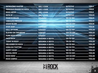 3
PÁG.4
PÁG.6
PÁG.8
PÁG.10
PÁG.12
PÁG.14
PÁG.16
PÁG.18
PÁG.20
PÁG.22
PÁG.24
PÁG.26
PÁG.28
PÁG.30
PÁG.32
PÁG.34
PÁG.36
PÁG.38
PÁG.40
PATROCÍNIO MASTER
PERSONALIDADES DO ROCK
ROCK NEWS
ROTA 91
MADE IN BRAZIL
VIBRAÇÃO REGGAE
RÁDIO BLUES
STAR JAZZ
HALL OF FAME
ELETRO ON THE ROCKS
PUNK ROCK RÁDIO
FACE ROCK
TODAY IN ROCK
MELHORES DO ROCK
HORA DO TWITTER
HAPPY HOUR
SOCIAL ROCK
ROCK NOW
ROCK ANIMAL
ROTATIVO
ROTATIVO
ROTATIVO
ROTATIVO
16H ÀS 18H
18H ÀS 20H
22H ÀS 23H
23H ÀS 0H
12H ÀS 14H
22H ÀS 23H
23H ÀS 0H
12H ÀS 13H
13H ÀS 14H
14H ÀS 16H
16H ÀS 17H
18H ÀS 19H
19H ÀS 22H
22H ÀS 23H
23H ÀS 0H
SEG. A DOM.
SEG. A DOM.
SEG. A DOM.
SEG. A DOM.
DOMINGO
DOMINGO
DOMINGO
DOMINGO
SÁBADO
SÁBADO
SÁBADO
SEGUNDA A SEXTA
SEGUNDA A SEXTA
SEGUNDA A SEXTA
SEGUNDA A SEXTA
SEGUNDA A SEXTA
SEGUNDA A SEXTA
SEGUNDA A SEXTA
SEGUNDA A SEXTA
 