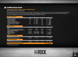 37
RádioWeb+Portal+RedesSociais+MídiasSociais
Comercialização Mensal – Cota Exclusiva
COMBOSOCIALROCK
Programa Interativo, que aborda temas sobre comportamento nas redes sociais e questões em pauta na web em um formato descontraído de entrevistas.
Por meio das redes sociais, os ouvintes e internautas interagem fazendo perguntas, dando opiniões, pedindo músicas e participando de promoções
exclusivas do programa. Na rádio web programa exibido de segunda a sexta, das 19h às 22h.
LISTA DE PREÇOS JUNHO 2012
RádioWeb91ROCK
PROGRAMAÇÃO - SEGUNDA A SEXTA DAS 19H ÀS 22H
Chancela do programa
Abertura caracterizada
Citação de patrocínio
Encerramento caracterizado
Chamada com citação de patrocínio
Comercial exclusivo no programa
Comercial exclusivo no rotativo
TOTAL
Marca
5"
5"
5"
5"
30"
30"
222
22
88
22
90
88
120
652
372,96
61,60
246,40
61,60
180,00
985,60
960,00
2.868,16
1,68
2,80
2,80
2,80
2,00
11,20
8,00
R$
R$
R$
R$
R$
R$
R$
R$
R$
R$
R$
R$
R$
R$
R$
ESPAÇO PREÇO UNIT. INSERÇÕES PREÇO MENSAL
RedesSociais91ROCK
PROGRAMAÇÃO
Chancela nos posts do programa Chancela 15 336,0022,40R$ R$
ESPAÇO PREÇO UNIT. INSERÇÕES PREÇO MENSAL
SocialMedia91ROCK
PROGRAMAÇÃO
Chancela nas publicações do programa Chancela 10 70,007,00R$ R$
Preço Total Combo Social Rock 5.873,00R$
ESPAÇO PREÇO UNIT. INSERÇÕES PREÇO MENSAL
Portal91ROCK
PROGRAMAÇÃO - 100% DE VISUALIZAÇÃO
Home
Home - Selo da marca no destaque da página
Home - Chancela da página no destaque do canal
Página do Canal - Social Rock
Chancela do canal
Background da página
Retangulo Médio 4
TOTAL
300 x 45 px
Chancela
Chancela
Marca
300 x 250 px
mensal
mensal
mensal
mensal
mensal
525,00
262,00
79,00
1.050,00
683,00
2.599,00
R$
R$
R$
R$
R$
R$
ESPAÇO
Home
Home
Canal / Página
Canal / Página
Canal / Página
POSIÇÃO PERÍODO PREÇO MENSAL
 