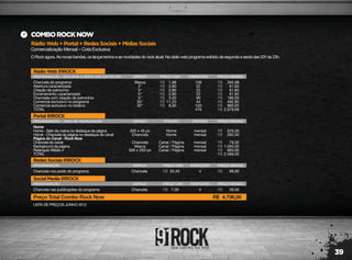 39
RádioWeb+Portal+RedesSociais+MídiasSociais
Comercialização Mensal – Cota Exclusiva
COMBOROCKNOW
O Rock agora. As novas bandas, os lançamentos e as novidades do rock atual. Na rádio web programa exibido de segunda a sexta das 22h às 23h.
LISTA DE PREÇOS JUNHO 2012
RádioWeb91ROCK
PROGRAMAÇÃO - SEGUNDA A SEXTA DAS 22H ÀS 23H
Chancela do programa
Abertura caracterizada
Citação de patrocínio
Encerramento caracterizado
Chamada com citação de patrocínio
Comercial exclusivo no programa
Comercial exclusivo no rotativo
TOTAL
Marca
5"
5"
5"
5"
30"
30"
156
22
22
22
90
44
120
476
262,08
61,60
61,60
61,60
180,00
492,80
960,00
2.079,68
1,68
2,80
2,80
2,80
2,00
11,20
8,00
R$
R$
R$
R$
R$
R$
R$
R$
R$
R$
R$
R$
R$
R$
R$
ESPAÇO PREÇO UNIT. INSERÇÕES PREÇO MENSAL
RedesSociais91ROCK
PROGRAMAÇÃO
Chancela nos posts do programa Chancela 4 89,6022,40R$ R$
ESPAÇO PREÇO UNIT. INSERÇÕES PREÇO MENSAL
SocialMedia91ROCK
PROGRAMAÇÃO
Chancela nas publicações do programa Chancela 4 28,007,00R$ R$
Preço Total Combo Rock Now 4.796,00R$
ESPAÇO PREÇO UNIT. INSERÇÕES PREÇO MENSAL
Portal91ROCK
PROGRAMAÇÃO - 100% DE VISUALIZAÇÃO
Home
Home - Selo da marca no destaque da página
Home - Chancela da página no destaque do canal
Página do Canal - Rock Now
Chancela do canal
Background da página
Retangulo Médio 4
TOTAL
300 x 45 px
Chancela
Chancela
Marca
300 x 250 px
mensal
mensal
mensal
mensal
mensal
525,00
262,00
79,00
1.050,00
683,00
2.599,00
R$
R$
R$
R$
R$
R$
ESPAÇO
Home
Home
Canal / Página
Canal / Página
Canal / Página
POSIÇÃO PERÍODO PREÇO MENSAL
 