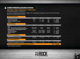 7
RádioWeb+Portal+RedesSociais+MídiasSociais
Comercialização Mensal – Cota Exclusiva
COMBOPERSONALIDADESDOROCK
As histórias e curiosidades de personalidades e estrelas do rock. Suas biografias e discografias. Na rádio web no formato de drops
diários de hora em hora, segunda a domingo.
LISTA DE PREÇOS JUNHO 2012
RádioWeb91ROCK
PROGRAMAÇÃO - Segunda a Domingo a cada hora cheia
Chancela do programa
Abertura caracterizada
Comercial exclusivo no rotativo
TOTAL
Marca
5"
30"
720
720
300
1740
864,00
1.440,00
2.400,00
4.704,00
1,20
2,00
8,00
R$
R$
R$
R$
R$
R$
R$
ESPAÇO PREÇO UNIT. INSERÇÕES PREÇO MENSAL
RedesSociais91ROCK
PROGRAMAÇÃO
Chancela nos posts do programa Chancela 8 179,2022,40R$ R$
ESPAÇO PREÇO UNIT. INSERÇÕES PREÇO MENSAL
SocialMedia91ROCK
PROGRAMAÇÃO
Chancela nas publicações do programa Chancela 8 56,007,00R$ R$
Preço Total Combo Personalidades do Rock 7.538,00R$
ESPAÇO PREÇO UNIT. INSERÇÕES PREÇO MENSAL
Portal91ROCK
PROGRAMAÇÃO - 100% DE VISUALIZAÇÃO
Home
Home - Selo da marca no destaque da página
Home - Chancela da página no destaque do canal
Página do Canal - Personalidades do Rock
Chancela do canal
Background da página
Retangulo Médio 4
TOTAL
300 x 45 px
Chancela
Chancela
Marca
300 x 250 px
mensal
mensal
mensal
mensal
mensal
525,00
262,00
79,00
1.050,00
683,00
2.599,00
R$
R$
R$
R$
R$
R$
ESPAÇO
Home
Home
Canal / Página
Canal / Página
Canal / Página
POSIÇÃO PERÍODO PREÇO MENSAL
 