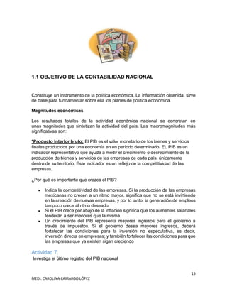 15
MEDI. CAROLINA CAMARGO LÓPEZ
1.1 OBJETIVO DE LA CONTABILIDAD NACIONAL
Constituye un instrumento de la política económica. La información obtenida, sirve
de base para fundamentar sobre ella los planes de política económica.
Magnitudes económicas
Los resultados totales de la actividad económica nacional se concretan en
unas magnitudes que sintetizan la actividad del país. Las macromagnitudes más
significativas son:
*Producto interior bruto; El PIB es el valor monetario de los bienes y servicios
finales producidos por una economía en un período determinado. EL PIB es un
indicador representativo que ayuda a medir el crecimiento o decrecimiento de la
producción de bienes y servicios de las empresas de cada país, únicamente
dentro de su territorio. Este indicador es un reflejo de la competitividad de las
empresas.
¿Por qué es importante que crezca el PIB?
• Indica la competitividad de las empresas. Si la producción de las empresas
mexicanas no crecen a un ritmo mayor, significa que no se está invirtiendo
en la creación de nuevas empresas, y por lo tanto, la generación de empleos
tampoco crece al ritmo deseado.
• Si el PIB crece por abajo de la inflación significa que los aumentos salariales
tenderán a ser menores que la misma.
• Un crecimiento del PIB representa mayores ingresos para el gobierno a
través de impuestos. Si el gobierno desea mayores ingresos, deberá
fortalecer las condiciones para la inversión no especulativa, es decir,
inversión directa en empresas; y también fortalecer las condiciones para que
las empresas que ya existen sigan creciendo
Actividad 7.
Investiga el último registro del PIB nacional
 