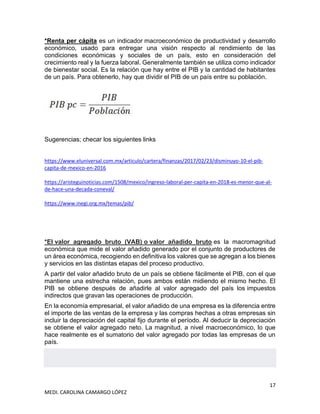 17
MEDI. CAROLINA CAMARGO LÓPEZ
*Renta per cápita es un indicador macroeconómico de productividad y desarrollo
económico, usado para entregar una visión respecto al rendimiento de las
condiciones económicas y sociales de un país, esto en consideración del
crecimiento real y la fuerza laboral. Generalmente también se utiliza como indicador
de bienestar social. Es la relación que hay entre el PIB y la cantidad de habitantes
de un país. Para obtenerlo, hay que dividir el PIB de un país entre su población.
Sugerencias; checar los siguientes links
https://www.eluniversal.com.mx/articulo/cartera/finanzas/2017/02/23/disminuyo-10-el-pib-
capita-de-mexico-en-2016
https://aristeguinoticias.com/1508/mexico/ingreso-laboral-per-capita-en-2018-es-menor-que-al-
de-hace-una-decada-coneval/
https://www.inegi.org.mx/temas/pib/
*El valor agregado bruto (VAB) o valor añadido bruto es la macromagnitud
económica que mide el valor añadido generado por el conjunto de productores de
un área económica, recogiendo en definitiva los valores que se agregan a los bienes
y servicios en las distintas etapas del proceso productivo.
A partir del valor añadido bruto de un país se obtiene fácilmente el PIB, con el que
mantiene una estrecha relación, pues ambos están midiendo el mismo hecho. El
PIB se obtiene después de añadirle al valor agregado del país los impuestos
indirectos que gravan las operaciones de producción.
En la economía empresarial, el valor añadido de una empresa es la diferencia entre
el importe de las ventas de la empresa y las compras hechas a otras empresas sin
incluir la depreciación del capital fijo durante el período. Al deducir la depreciación
se obtiene el valor agregado neto. La magnitud, a nivel macroeconómico, lo que
hace realmente es el sumatorio del valor agregado por todas las empresas de un
país.
 