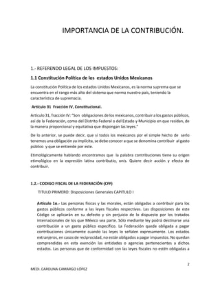 2
MEDI. CAROLINA CAMARGO LÓPEZ
IMPORTANCIA DE LA CONTRIBUCIÓN.
1.- REFERENDO LEGAL DE LOS IMPUESTOS:
1.1 Constitución Política de los estados Unidos Mexicanos
La constitución Política de los estados Unidos Mexicanos, es la norma suprema que se
encuentra en el rango más alto del sistema que norma nuestro país, teniendo la
característica de supremacía.
Artículo 31 Fracción IV, Constitucional.
Artículo 31, fracción IV: “Son obligaciones de los mexicanos, contribuir a los gastos públicos,
así de la Federación, como del Distrito Federal o del Estado y Municipio en que residan, de
la manera proporcional y equitativa que dispongan las leyes.”
De lo anterior, se puede decir, que si todos los mexicanos por el simple hecho de serlo
tenemos una obligación ya implícita, se debe conocer a que se denomina contribuir al gasto
público y que se entiende por este.
Etimológicamente hablando encontramos que la palabra contribuciones tiene su origen
etimológico en la expresión latina contributio, onis. Quiere decir acción y efecto de
contribuir.
1.2.- CODIGO FISCAL DE LA FEDERACIÓN (CFF)
TITULO PRIMERO: Disposiciones Generales CAPITULO I
Artículo 1o.- Las personas físicas y las morales, están obligadas a contribuir para los
gastos públicos conforme a las leyes fiscales respectivas. Las disposiciones de este
Código se aplicarán en su defecto y sin perjuicio de lo dispuesto por los tratados
internacionales de los que México sea parte. Sólo mediante ley podrá destinarse una
contribución a un gasto público específico. La Federación queda obligada a pagar
contribuciones únicamente cuando las leyes lo señalen expresamente. Los estados
extranjeros, en casos de reciprocidad, no están obligados a pagar impuestos. No quedan
comprendidas en esta exención las entidades o agencias pertenecientes a dichos
estados. Las personas que de conformidad con las leyes fiscales no estén obligadas a
 