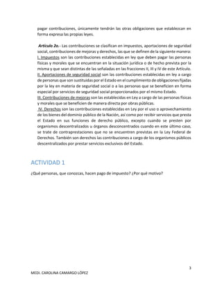 3
MEDI. CAROLINA CAMARGO LÓPEZ
pagar contribuciones, únicamente tendrán las otras obligaciones que establezcan en
forma expresa las propias leyes.
Artículo 2o.- Las contribuciones se clasifican en impuestos, aportaciones de seguridad
social, contribuciones de mejoras y derechos, las que se definen de la siguiente manera:
I. Impuestos son las contribuciones establecidas en ley que deben pagar las personas
físicas y morales que se encuentran en la situación jurídica o de hecho prevista por la
misma y que sean distintas de las señaladas en las fracciones II, III y IV de este Artículo.
II. Aportaciones de seguridad social son las contribuciones establecidas en ley a cargo
de personas que son sustituidas por el Estado en el cumplimiento de obligaciones fijadas
por la ley en materia de seguridad social o a las personas que se beneficien en forma
especial por servicios de seguridad social proporcionados por el mismo Estado.
III. Contribuciones de mejoras son las establecidas en Ley a cargo de las personas físicas
y morales que se beneficien de manera directa por obras públicas.
IV. Derechos son las contribuciones establecidas en Ley por el uso o aprovechamiento
de los bienes del dominio público de la Nación, así como por recibir servicios que presta
el Estado en sus funciones de derecho público, excepto cuando se presten por
organismos descentralizados u órganos desconcentrados cuando en este último caso,
se trate de contraprestaciones que no se encuentren previstas en la Ley Federal de
Derechos. También son derechos las contribuciones a cargo de los organismos públicos
descentralizados por prestar servicios exclusivos del Estado.
ACTIVIDAD 1
¿Qué personas, que conozcas, hacen pago de impuesto? ¿Por qué motivo?
 