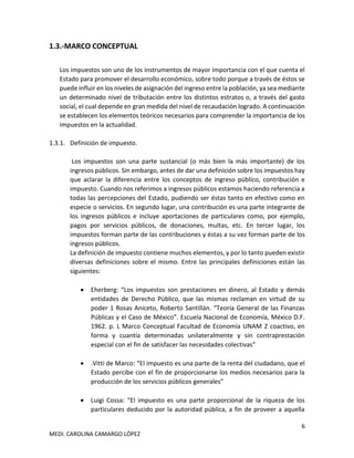 6
MEDI. CAROLINA CAMARGO LÓPEZ
1.3.-MARCO CONCEPTUAL
Los impuestos son uno de los instrumentos de mayor importancia con el que cuenta el
Estado para promover el desarrollo económico, sobre todo porque a través de éstos se
puede influir en los niveles de asignación del ingreso entre la población, ya sea mediante
un determinado nivel de tributación entre los distintos estratos o, a través del gasto
social, el cual depende en gran medida del nivel de recaudación logrado. A continuación
se establecen los elementos teóricos necesarios para comprender la importancia de los
impuestos en la actualidad.
1.3.1. Definición de impuesto.
Los impuestos son una parte sustancial (o más bien la más importante) de los
ingresos públicos. Sin embargo, antes de dar una definición sobre los impuestos hay
que aclarar la diferencia entre los conceptos de ingreso público, contribución e
impuesto. Cuando nos referimos a ingresos públicos estamos haciendo referencia a
todas las percepciones del Estado, pudiendo ser éstas tanto en efectivo como en
especie o servicios. En segundo lugar, una contribución es una parte integrante de
los ingresos públicos e incluye aportaciones de particulares como, por ejemplo,
pagos por servicios públicos, de donaciones, multas, etc. En tercer lugar, los
impuestos forman parte de las contribuciones y éstas a su vez forman parte de los
ingresos públicos.
La definición de impuesto contiene muchos elementos, y por lo tanto pueden existir
diversas definiciones sobre el mismo. Entre las principales definiciones están las
siguientes:
• Eherberg: “Los impuestos son prestaciones en dinero, al Estado y demás
entidades de Derecho Público, que las mismas reclaman en virtud de su
poder 1 Rosas Aniceto, Roberto Santillán. “Teoría General de las Finanzas
Públicas y el Caso de México”. Escuela Nacional de Economía, México D.F.
1962. p. L Marco Conceptual Facultad de Economía UNAM 2 coactivo, en
forma y cuantía determinadas unilateralmente y sin contraprestación
especial con el fin de satisfacer las necesidades colectivas”
• .Vitti de Marco: “El impuesto es una parte de la renta del ciudadano, que el
Estado percibe con el fin de proporcionarse los medios necesarios para la
producción de los servicios públicos generales”
• Luigi Cossa: “El impuesto es una parte proporcional de la riqueza de los
particulares deducido por la autoridad pública, a fin de proveer a aquella
 