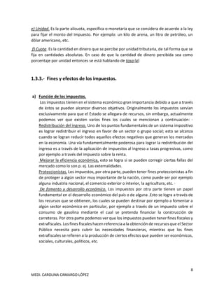 8
MEDI. CAROLINA CAMARGO LÓPEZ
e) Unidad. Es la parte alícuota, específica o monetaria que se considera de acuerdo a la ley
para fijar el monto del impuesto. Por ejemplo: un kilo de arena, un litro de petróleo, un
dólar americano, etc.
f) Cuota. Es la cantidad en dinero que se percibe por unidad tributaria, de tal forma que se
fija en cantidades absolutas. En caso de que la cantidad de dinero percibida sea como
porcentaje por unidad entonces se está hablando de tasa (g)
1.3.3.- Fines y efectos de los impuestos.
a) Función de los impuestos.
Los impuestos tienen en el sistema económico gran importancia debido a que a través
de éstos se pueden alcanzar diversos objetivos. Originalmente los impuestos servían
exclusivamente para que el Estado se allegara de recursos, sin embargo, actualmente
podemos ver que existen varios fines los cuales se mencionan a continuación: ·
Redistribución del ingreso. Uno de los puntos fundamentales de un sistema impositivo
es lograr redistribuir el ingreso en favor de un sector o grupo social; esto se alcanza
cuando se logran reducir todos aquellos efectos negativos que generan los mercados
en la economía. Una vía fundamentalmente poderosa para lograr la redistribución del
ingreso es a través de la aplicación de impuestos al ingreso a tasas progresivas, como
por ejemplo a través del impuesto sobre la renta.
Mejorar la eficiencia económica, esto se logra si se pueden corregir ciertas fallas del
mercado como lo son p. ej. Las externalidades.
Proteccionistas. Los impuestos, por otra parte, pueden tener fines proteccionistas a fin
de proteger a algún sector muy importante de la nación, como puede ser por ejemplo
alguna industria nacional, el comercio exterior o interior, la agricultura, etc. ·
De fomento y desarrollo económico. Los impuestos por otra parte tienen un papel
fundamental en el desarrollo económico del país o de alguna .Esto se logra a través de
los recursos que se obtienen, los cuales se pueden destinar por ejemplo a fomentar a
algún sector económico en particular, por ejemplo a través de un impuesto sobre el
consumo de gasolina mediante el cual se pretenda financiar la construcción de
carreteras. Por otra parte podemos ver que los impuestos pueden tener fines fiscales y
extrafiscales. Los fines fiscales hacen referencia a la obtención de recursos que el Sector
Público necesita para cubrir las necesidades financieras, mientras que los fines
extrafiscales se refieren a la producción de ciertos efectos que pueden ser económicos,
sociales, culturales, políticos, etc.
 