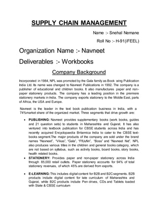 SUPPLY CHAIN MANAGEMENT
Name :- Snehal Nemane
Roll No :- H-91(iFEEL)
Organization Name :- Navneet
Deliverables :- Workbooks
Company Background
Incorporated in 1984, NPL was promoted by the Gala family as Book wing Publication
India Ltd. Its name was changed to Navneet Publications in 1992. The company is a
publisher of educational and children books. It also manufactures paper and non-
paper stationery products. The company has a leading position in the premiere
stationery markets in India. The company exports stationery to the Middle East, parts
of Africa, the USA and Europe.
Navneet is the leader in the text book publication business in India, with a
74%market share of the organized market. Three segments that drive growth are:
 PUBLISHING: Navneet provides supplementary books (work books, guides
and 21 question sets) to students in Maharashtra and Gujarat. It has also
ventured into textbook publication for CBSE students across India and has
recently acquired Encyclopaedia Britannica India to cater to the CBSE text-
books segment.The major products of the company are sold under the brand
names “Navneet”, “Vikas”, “Gala”, “FfUuNn”, “Boss” and “Navneet Nxt”. NPL
also produces various titles in the children and general books category, which
are not based on syllabus, such as activity books, board books, story books,
health related books.
 STATIONERY: Provides paper and non-paper stationery across India
through 85,000 retail outlets. Paper stationery accounts for 94% of total
stationery revenues, of which 45% are derived from exports.
 E-LEARNING: This includes digital content for B2B and B2C segments. B2B
products include digital content for tate curriculum of Maharashtra and
Gujarat, while B2C products include Pen drives, CDs and Tablets loaded
with State & CBSE curriculum
 