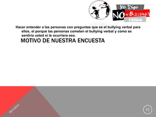 Hacer entender a las personas con preguntas que es el bullying verbal para 
ellos, el porqué las personas cometen el bullying verbal y como se 
sentiría usted si le ocurriera eso. 
MOTIVO DE NUESTRA ENCUESTA 
11 
 