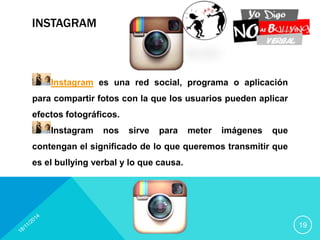 INSTAGRAM 
19 
Instagram es una red social, programa o aplicación 
para compartir fotos con la que los usuarios pueden aplicar 
efectos fotográficos. 
Instagram nos sirve para meter imágenes que 
contengan el significado de lo que queremos transmitir que 
es el bullying verbal y lo que causa. 
 