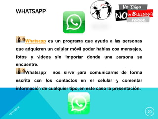 WHATSAPP 
20 
Whatsapp es un programa que ayuda a las personas 
que adquieren un celular móvil poder hablas con mensajes, 
fotos y videos sin importar donde una persona se 
encuentre. 
Whatsapp nos sirve para comunicarme de forma 
escrita con los contactos en el celular y comentar 
información de cualquier tipo, en este caso la presentación. 
