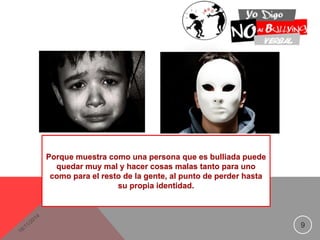 9 
Porque muestra como una persona que es bulliada puede 
quedar muy mal y hacer cosas malas tanto para uno 
como para el resto de la gente, al punto de perder hasta 
su propia identidad. 
 