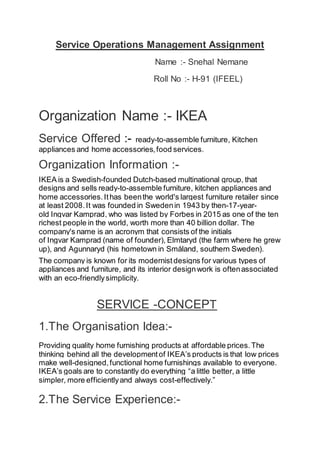 Service Operations Management Assignment
Name :- Snehal Nemane
Roll No :- H-91 (IFEEL)
Organization Name :- IKEA
Service Offered :- ready-to-assemble furniture, Kitchen
appliances and home accessories,food services.
Organization Information :-
IKEA is a Swedish-founded Dutch-based multinational group, that
designs and sells ready-to-assemble furniture, kitchen appliances and
home accessories.Ithas beenthe world's largest furniture retailer since
at least 2008. It was founded in Swedenin 1943 by then-17-year-
old Ingvar Kamprad, who was listed by Forbes in 2015 as one of the ten
richest people in the world, worth more than 40 billion dollar. The
company's name is an acronym that consists of the initials
of Ingvar Kamprad (name of founder), Elmtaryd (the farm where he grew
up), and Agunnaryd (his hometown in Småland, southern Sweden).
The company is known for its modernist designs for various types of
appliances and furniture, and its interior designwork is oftenassociated
with an eco-friendlysimplicity.
SERVICE -CONCEPT
1.The Organisation Idea:-
Providing quality home furnishing products at affordable prices.The
thinking behind all the developmentof IKEA’s products is that low prices
make well-designed,functional home furnishings available to everyone.
IKEA’s goals are to constantly do everything “a little better, a little
simpler, more efficientlyand always cost-effectively.”
2.The Service Experience:-
 