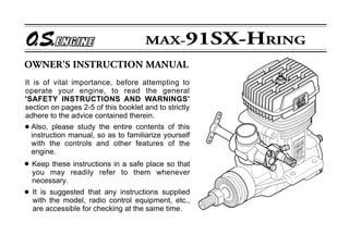 It is of vital importance, before attempting to
operate your engine, to read the general
'SAFETY INSTRUCTIONS AND WARNINGS'
section on pages 2-5 of this booklet and to strictly
adhere to the advice contained therein.
q Also, please study the entire contents of this
  instruction manual, so as to familiarize yourself
  with the controls and other features of the
  engine.
q   Keep these instructions in a safe place so that
    you may readily refer to them whenever
    necessary.
q   It is suggested that any instructions supplied
    with the model, radio control equipment, etc.,
    are accessible for checking at the same time.
 