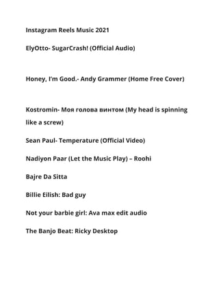 Instagram Reels Music 2021
ElyOtto- SugarCrash! (Official Audio)
Honey, I’m Good.- Andy Grammer (Home Free Cover)
Kostromin- Моя голова винтом (My head is spinning
like a screw)
Sean Paul- Temperature (Official Video)
Nadiyon Paar (Let the Music Play) – Roohi
Bajre Da Sitta
Billie Eilish: Bad guy
Not your barbie girl: Ava max edit audio
The Banjo Beat: Ricky Desktop
 