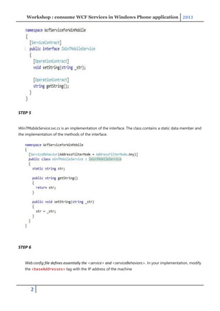 Workshop : consume WCF Services in Windows Phone application 2013
2
STEP 5
Win7MobileService.svc.cs is an implementation of the interface. The class contains a static data member and
the implementation of the methods of the interface.
STEP 6
Web.config file defines essentially the <service> and <serviceBehaviors>. In your implementation, modify
the <baseAddresses> tag with the IP address of the machine
 