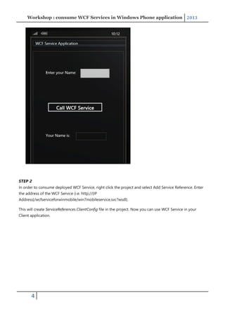 Workshop : consume WCF Services in Windows Phone application 2013
4
STEP 2
In order to consume deployed WCF Service, right click the project and select Add Service Reference. Enter
the address of the WCF Service (i.e. http://{IP
Address}/wcfserviceforwinmobile/win7mobileservice.svc?wsdl).
This will create ServiceReferences.ClientConfig file in the project. Now you can use WCF Service in your
Client application.
 