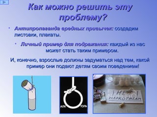 Как можно решить эту проблему ? Антипропаганда вредных привычек:  создадим листовки, плакаты. Личный пример для подражания:  каждый из нас может стать таким примером.  И, конечно, взрослые должны задуматься над тем, какой пример они подают детям своим поведением! 