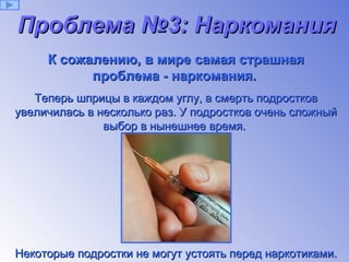 Проблема №3: Наркомания   К сожалению, в мире самая страшная проблема - наркомания.   Теперь шприцы в каждом углу, а смерть подростков увеличилась в несколько раз. У подростков очень сложный выбор в нынешнее время.  Некоторые подростки не могут устоять перед наркотиками. 
