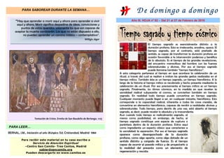 PARA SABOREAR DURANTE LA SEMANA…
                                                                                                   D e dom ingo a dom ingo
     ““Hay que aprender a morir aquí y ahora para aprender a vivir                             Año III. HOJA nº 92 - Del 21 al 27 de Febrero de 2010
       aquí y ahora. Morir significa despedirse de ideas, convicciones y
         puntos de vistas queridos; solamente los que son capaces de
     aceptar la muerte cambiarán. Los que no están dispuesto a ello,
           no pueden aprender un camino místico – contemplativo”.
                                                                  Willigis Jäger
                                                                                                               El tiempo sagrado es esencialmente distinto a la
                                                                                                               duración profana. Esta es irrelevante, anodina, opaca. El
                                                                                                               tiempo sagrado, por el contrario, está preñado de
                                                                                                               sentido, es capaz de transformar la duración profana en
                                                                                                               ocasión favorable a la intervención poderosa y benéfica
                                                                                                               de lo absoluto. Es el tiempo de las grandes revelaciones,
                                                                                                               del encuentro maravilloso del hombre con las fuerzas
                                                                                                               sobrenaturales y divinas. Por eso el tiempo sagrado
                                                                                                               puede llamarse también “tiempo hierofánico”.
                                                                                     A esta categoría pertenece el tiempo en que acontece la celebración de un
                                                                                     ritual, a través del cual se repiten e imitan las grandes gestas realizadas en el
                                                                                     tiempo mítico. También éste es un tiempo sagrado, un tiempo hierofánico. A lo
                                                                                     largo de la historia el tiempo mítico es recobrado y hecho presente mediante la
                                                                                     celebración de un ritual. Por eso precisamente el tiempo mítico es un tiempo
                                                                                     sagrado. Finalmente, los ritmos cósmicos, en la medida en que revelan la
                                                                                     sacralidad radical subyacente al cosmos, se convierten también en tiempo
                                                                                     sagrado. En realidad todo tiempo puede convertirse en tiempo sagrado.
                                                                                     Cualquier momento puede llegar a ser, en cualquier instante, hierofánico. Esto
                                                                                     corresponde a la capacidad radical, inherente a todas las cosas creadas, de
                                                                                     convertirse en elementos hierofánicos, capaces de remitir a realidades divinas y
                                                                                     sobrenaturales. Todo tiempo, para decirlo de una vez, está abierto al tiempo
                                                                                     sagrado, es decir, puede revelar lo absoluto y lo trascendente.
                                                                                     Aun cuando todo tiempo es radicalmente sagrado, al
                     Tentación de Cristo. Ermita de San Baudelio de Berlanga. 1125   menos como posibilidad, sin embargo, de hecho, el
                                                                                     tiempo sagrado constituye una especie de ruptura o
                                                                                     paréntesis dentro de la duración profana. Entra aquí
PARA LEER…                                                                           como ingrediente un aspecto clásico que caracteriza a
                                                                                     la sacralidad: la separación. Por eso el tiempo sagrado
BERNAL, J.M., Iniciación al año litúrgico. Ed. Cristiandad, Madrid 1984
                                                                                     aparece como desenganchado de la duración
                                                                                     profana, como algo aparte, como algo dotado de un
          Para recibir este material en tu casa escribe a
                                                                                     sentido distinto y cargado de fuerza. Es el tiempo
                 Servicio de Atención Espiritual
                                                                                     capaz de asumir el pasado mítico y de proyectarlo a
            –Centro San Camilo- Tres Cantos, Madrid
                                                                                     la realidad del presente como un elemento de
                      xabier@sancamilo.org
             Pueden descargarlo en www.camilos.es
                                                                                     regeneración y rescate.
 