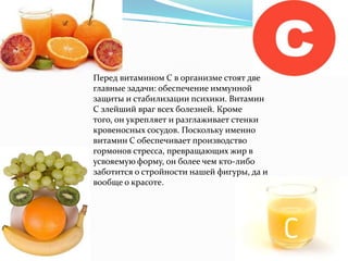 Перед витамином С в организме стоят две
главные задачи: обеспечение иммунной
защиты и стабилизации психики. Витамин
С злейший враг всех болезней. Кроме
того, он укрепляет и разглаживает стенки
кровеносных сосудов. Поскольку именно
витамин С обеспечивает производство
гормонов стресса, превращающих жир в
усвояемую форму, он более чем кто-либо
заботится о стройности нашей фигуры, да и
вообще о красоте.
 