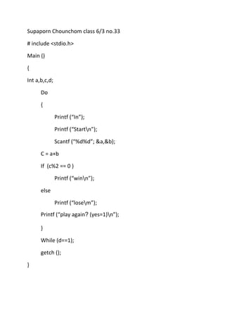Supaporn Chounchom class 6/3 no.33

# include <stdio.h>

Main ()

{

Int a,b,c,d;

      Do

      {

               Printf (“In”);

               Printf (“Startn”);

               Scantf (“%d%d”; &a,&b);

      C = a+b

      If (c%2 == 0 )

               Printf (“winn”);

      else

               Printf (“losem”);
      Printf (“play again (yes=1)n”);

      }

      While (d==1);

      getch ();

}
 