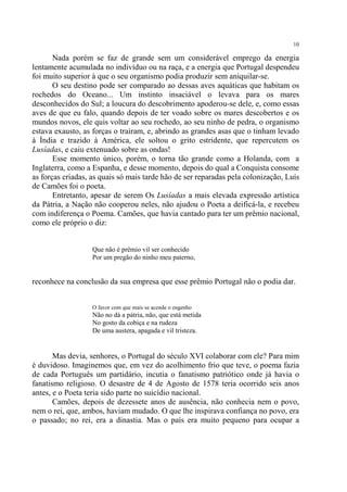 10

       Nada porém se faz de grande sem um considerável emprego da energia
lentamente acumulada no indivíduo ou na raça, e a energia que Portugal despendeu
foi muito superior à que o seu organismo podia produzir sem aniquilar-se.
       O seu destino pode ser comparado ao dessas aves aquáticas que habitam os
rochedos do Oceano... Um instinto insaciável o levava para os mares
desconhecidos do Sul; a loucura do descobrimento apoderou-se dele, e, como essas
aves de que eu falo, quando depois de ter voado sobre os mares descobertos e os
mundos novos, ele quis voltar ao seu rochedo, ao seu ninho de pedra, o organismo
estava exausto, as forças o traíram, e, abrindo as grandes asas que o tinham levado
à Índia e trazido à América, ele soltou o grito estridente, que repercutem os
Lusíadas, e caiu extenuado sobre as ondas!
       Esse momento único, porém, o torna tão grande como a Holanda, com a
Inglaterra, como a Espanha, e desse momento, depois do qual a Conquista consome
as forças criadas, as quais só mais tarde hão de ser reparadas pela colonização, Luís
de Camões foi o poeta.
       Entretanto, apesar de serem Os Lusíadas a mais elevada expressão artística
da Pátria, a Nação não cooperou neles, não ajudou o Poeta a deificá-la, e recebeu
com indiferença o Poema. Camões, que havia cantado para ter um prêmio nacional,
como ele próprio o diz:


                   Que não é prêmio vil ser conhecido
                   Por um pregão do ninho meu paterno,


reconhece na conclusão da sua empresa que esse prêmio Portugal não o podia dar.


                   O favor com que mais se acende o engenho
                   Não no dá a pátria, não, que está metida
                   No gosto da cobiça e na rudeza
                   De uma austera, apagada e vil tristeza.


       Mas devia, senhores, o Portugal do século XVI colaborar com ele? Para mim
é duvidoso. Imaginemos que, em vez do acolhimento frio que teve, o poema fazia
de cada Português um partidário, incutia o fanatismo patriótico onde já havia o
fanatismo religioso. O desastre de 4 de Agosto de 1578 teria ocorrido seis anos
antes, e o Poeta teria sido parte no suicídio nacional.
       Camões, depois de dezessete anos de ausência, não conhecia nem o povo,
nem o rei, que, ambos, haviam mudado. O que lhe inspirava confiança no povo, era
o passado; no rei, era a dinastia. Mas o país era muito pequeno para ocupar a
 