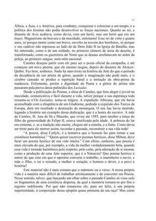 11

África, a Ásia, e a América, para combater, conquistar e colonizar a um tempo, e a
política dos Jesuítas não podia desenvolver as forças nacionais. Quanto ao rei, a
dinastia de Avis acabava, como devia, com um herói, mas um herói que era um
louco. Magnetismo da bravura e da mocidade, entretanto! Esse rei de vinte e quatro
anos, só porque morre como um bravo, envolto na nuvem dos bereberes, só porque
o seu cadáver não repousou ao lado do de Dom João II na Igreja da Batalha, mas
foi enterrado, como o de um soldado, no primeiro cômoro de areia do deserto, é
transformado, como os guerreiros do Norte que as deusas arrebatavam no ardor da
peleja, ao primeiro sangue, num mito nacional.
        Camões desejou partir com ele para ser o poeta oficial da campanha, e até
começou um novo poema, que ele mesmo rasgou, depois do desastre de Alcácer-
Quibir. Fez bem, senhores. Nada há mais triste na história da Arte do que o período
da decadência de um artista de gênio, quando a imaginação não pode mais, e o
cérebro cansado só produz a repetição banal e a imitação da obra-prima da
madureza. Felizmente, porém a dignidade do Poeta e a glória do artista não
passaram pela prova dessa palinódia dos Lusíadas.
        Desde a publicação do Poema, a alma de Camões, que fora alegre e jovial na
mocidade, comunicativa e fácil durante a vida, talvez porque a sua esperança toda
resumia-se n’Os Lusíadas, torna-se trágica. A expedição Africana, que ele havia
aconselhado com a eloqüência de um Gladstone, pedindo a expulsão dos Turcos da
Europa, dera em resultado a destruição da monarquia. O seu Jau havia morrido,
legando à história um exemplo dessa dedicação, que é a honra do escravo. A mãe
de Camões, D. Ana de Sá e Macedo, que viveu até 1585, para receber a tença do
filho da generosidade de Felipe II, estava inutilizada pela idade. A pobreza do lar
era extrema, e, se a tradição não mente, chegou até a esmola, e a fome. Como devia
ser triste para ele morrer assim, recordar o passado, reconstruir a sua vida toda!
        “A poesia, disse Carlyle, é a tentativa que o homem faz para tornar a sua
existência harmônica.” “Quem quiser escrever poemas heróicos, disse Milton, deve
fazer um poema heróico de sua vida inteira.” Com efeito, senhores, que poesia é
mais elevada do que, por exemplo, a vida da mulher verdadeiramente bela, quando
essa vida é tornada harmônica pelo respeito, pelo culto, pela adoração de si mesma,
como a produção de uma Arte superior, que é a Natureza? Que poema heróico é
maior do que esse em que o operário converte o trabalho, o marinheiro o navio, a
mãe o filho, o rei o reinado, a mulher o coração, o homem o dever, e o povo a
história?
        Este material não é mais comum que o mármore ou o verso. A nossa própria
vida é a matéria mais difícil de trabalhar artisticamente e de converter em Poesia.
Nesse sentido, talvez, que lançando um olhar sobre o passado Camões só visse nele
os fragmentos de uma existência dispersa, da qual a memória tornara-se por fim o
registro indiferente. Por que não renunciou ele, para ser feliz, à sua própria
superioridade, à composição dessa epopéia quase póstuma da sua raça? Mas como
 