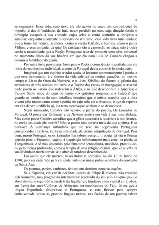 12

se enganava! Essa vida, cujo nexo ele não achou no meio das contradições do
impulso e das dificuldades da luta, navio perdido no mar, cuja direção desde o
princípio escapara à sua vontade, cujas velas o vento contrário o obrigava a
amainar, enquanto a corrente o desviava do seu rumo, essa vida tinha uma unidade
que a torna harmônica, senhores, como o queria Carlyle, e heróica, como o pedia
Milton, e essa unidade, da qual Os Lusíadas são a expressão artística, não é outra
senão a necessidade que a Nação Portuguesa teve de produzir uma obra universal
no momento único da sua história em que ela com Luís de Camões chegou a
possuir a faculdade do gênio.
      Por mais triste porém que fosse para o Poeta a consciência imperfeita que ele
tinha do seu destino individual, a sorte de Portugal devia comovê-lo ainda mais.
      Imaginai que um espírito criador acaba de levantar um monumento à pátria, e
que esse monumento é a síntese da vida coletiva de muitas gerações: ao mesmo
tempo o Livro de Ouro da Nobreza, e o Livro Sibilino do futuro; a galeria das
armaduras de três séculos militares, e o Tombo das cartas de navegação; o Arsenal
onde jazem os navios que rodearam a África, e os que descobriram a América; o
Campo Santo onde dormem os heróis sob epitáfios romanos, e a Catedral que
guarda as bandeiras de cem batalhas; imaginai que o artista acredita que a obra
viverá pelo menos tanto como a pátria em cujo solo ele a levantou, e que de repente
em vez de ser o edifício só, é a terra mesma que se abate e se desmorona.
      Nesse momento, Camões não separou a pátria do poema, Os Lusíadas de
Portugal. O poeta das Orientais e de Hernani assiste em vida à sua imortalidade.
Mas como podia Camões acreditar que a glória sucederia à miséria e à indiferença,
no meio das quais ele morria? Não, o poema não duraria mais do que a pátria. E se
durasse? À confiança infundada que ele teve na hegemonia Portuguesa
correspondia a certeza, também infundada, da eterna aniquilação de Portugal. Pois
bem, morto Portugal, se os Lusíadas lhe sobrevivessem, o poeta já via o Poema
vertido para o Espanhol, sujeito à Inquisição infinitamente mais cruel na pátria de
Torquemada, e se não destruído pelo fanatismo iconoclasta, mutilado, prostituído,
ou pelo menos profanado, como o templo de uma religião extinta, que vê a cella da
sua divindade morta tornar-se o altar de um deus desconhecido.
      Foi assim que ele morreu, nessa dolorosa opressão, no dia 10 de Junho de
1580, para ser enterrado pela caridade particular numa pobre sepultura do convento
de Santa Ana.
      Os poemas, porém, senhores, têm os seus destinos como as nações.
      Se a Espanha, em vez de declinar, depois de Felipe II, tivesse, não crescido
exteriormente, mas progredido internamente repelindo do seu seio a Inquisição e o
absolutismo, e seguindo a paralela da Inglaterra e fundasse a sua capital em Lisboa,
em frente das suas Colônias de Além-mar, na embocadura do Tejo, talvez que a
língua Espanhola absorvesse a Portuguesa, e esta ficasse para sempre
embalsamada, como as grandes línguas mortas, nas fachas de um poema; talvez
 