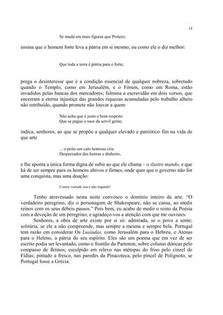 14

                  Se muda em mais figuras que Proteio;

ensina que o homem forte leva a pátria em si mesmo, ou como ele o diz melhor:


                  Que toda a terra é pátria para o forte;


prega o desinteresse que é a condição essencial de qualquer nobreza, sobretudo
quando o Templo, como em Jerusalém, e o Fórum, como em Roma, estão
invadidos pelas bancas dos mercadores; fulmina a escravidão em dois versos, que
encerram a eterna injustiça das grandes riquezas acumuladas pelo trabalho alheio
não retribuído, quando promete não louvar a quem

                  Não acha que é justo e bom respeito
                  Que se pague o suor da servil gente;

indica, senhores, ao que se propõe a qualquer elevado e patriótico fim na vida de
que arte

                  ... o peito um calo honroso cria
                  Desprezador das honras e dinheiro,

e lhe aponta a única forma digna de subir ao que ele chama – o ilustre mando, e que
há de ser sempre para os homens altivos e firmes, onde quer que o governo não for
uma conquista, mas uma doação:

                  Contra vontade sua e não rogando!

       Tenho atravessado nesta noite convosco o domínio inteiro da arte. “O
verdadeiro peregrino, diz o personagem de Shakespeare, não se cansa, ao medir
reinos com os seus débeis passos.” Pois bem, eu acabo de medir o reino da Poesia
com a devoção de um peregrino, e agradeço-vos a atenção com que me ouvistes.
       Senhores, a obra de arte existe por si só: admirada, se o povo a sente;
solitária, se ele a não compreende, mas sempre a mesma e sempre bela. Portugal
tem razão em considerar Os Lusíadas, como Jerusalém para o Hebreu, e Atenas
para o Heleno, a pátria do seu espírito. Eles são um poema que em vez de ser
escrito podia ser levantado, como o frontão do Partenon, sobre colunas dóricas pelo
compasso de Iktinos; esculpido em relevo nas métopas do friso pelo cinzel de
Fídias; pintado a fresco, nas paredes da Pinacoteca, pelo pincel de Polignoto, se
Portugal fosse a Grécia.
 