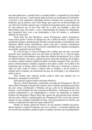 2

seus dois padroeiros: o grande Poeta e o grande Infante. A segunda foi a sua edição
especial dos Lusíadas, a qual tomará lugar de honra na Camoniana do Centenário.
A terceira é esta imponente solenidade artística, honrada com a presença de um
Soberano, que já mostrou, com Victor Hugo, que é para ele um dos privilégios do
seu ofício de rei poder esquecer que o é diante de um grande poeta, com a presença
de uma princesa que só tem feito falar de si pela sua bondade e pela sua
benevolência para com todos, e com a representação da Câmara dos Deputados,
que interpretou bem, com a sua homenagem a Luís de Camões, o sentimento
unânime do nosso país.
       Nesta festa uns são Brasileiros, outros Portugueses, outros estrangeiros;
temos todos porém o direito de abrigar-nos sob o manto do Poeta. A pátria é um
sentimento enérgico, desinteressado, benéfico, mesmo quando é um fanatismo. Este
fanatismo admite muitas intolerâncias, menos uma que o tornaria contraditório
consigo mesmo: a de recusarmos o concurso espontâneo das simpatias estrangeiras
nas grandes expansões da nossa Pátria.
       Se o dia de hoje é o dia de Portugal, não é melhor para ele que a sua festa
nacional seja considerada entre nós uma festa de família? Se é o dia da língua
Portuguesa, não é esta também a que falam dez milhões de brasileiros? Se é a festa
do espírito humano, não paira a glória do poeta acima das fronteiras dos Estados,
ou estará o espírito humano também dividido em feudos inimigos? Não, em toda a
parte a ciência prepara a unidade, enquanto a arte opera a união. Até a pátria é um
sentimento que se alarga, abate as muralhas da China que o isolavam, e torna-se
cada vez mais, como se tornou a família entre os homens, e há de tornar-se a
religião entre as Igrejas, um instrumento de paz, de conciliação, e de enlaçamento
entre os povos.
       Num sentido mais especial, porém, pode-se dizer que sejamos nós, os
Brasileiros, estrangeiros nesta festa?
       Seria preciso esquecer muita coisa para afirmá-lo.
       Não foi o Brasil descoberto, colonizado, povoado por Portugueses? Não foi
uma colônia Portuguesa durante três séculos, que se manteve portuguesa pela força
das suas armas, combatendo a Holanda, até que, pela lei da desagregação dos
Estados, e pela formação de uma consciência Brasileira e Americana no seu seio,
assumiu naturalmente a sua independência e coroou seu Imperador ao próprio
herdeiro da Monarquia? Depois deste fato, apesar dos preconceitos hoje extintos,
não tem sido o Brasil a segunda pátria dos Portugueses? Não vivem eles conosco
sempre na mais completa comunhão de bens, num entrelaçamento de família, que
tornaria a separação dos interesses quase impossível?
       Quanto ao Poema, deixai-me dizê-lo, ele nos pertence também um pouco.
Quero esquecer a língua Portuguesa, que nos é comum, e a sucessão legítima que
nos faz tão bons herdeiros, pondo de parte a tradição nacional, dos contemporâneos
 