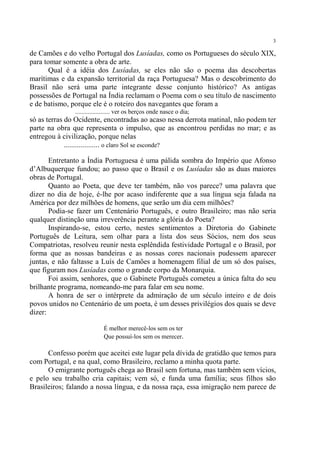 3

de Camões e do velho Portugal dos Lusíadas, como os Portugueses do século XIX,
para tomar somente a obra de arte.
       Qual é a idéia dos Lusíadas, se eles não são o poema das descobertas
marítimas e da expansão territorial da raça Portuguesa? Mas o descobrimento do
Brasil não será uma parte integrante desse conjunto histórico? As antigas
possessões de Portugal na Índia reclamam o Poema com o seu título de nascimento
e de batismo, porque ele é o roteiro dos navegantes que foram a
               ...................... ver os berços onde nasce o dia;
só as terras do Ocidente, encontradas ao acaso nessa derrota matinal, não podem ter
parte na obra que representa o impulso, que as encontrou perdidas no mar; e as
entregou à civilização, porque nelas
             ................... o claro Sol se esconde?

       Entretanto a Índia Portuguesa é uma pálida sombra do Império que Afonso
d’Albuquerque fundou; ao passo que o Brasil e os Lusíadas são as duas maiores
obras de Portugal.
       Quanto ao Poeta, que deve ter também, não vos parece? uma palavra que
dizer no dia de hoje, é-lhe por acaso indiferente que a sua língua seja falada na
América por dez milhões de homens, que serão um dia cem milhões?
       Podia-se fazer um Centenário Português, e outro Brasileiro; mas não seria
qualquer distinção uma irreverência perante a glória do Poeta?
       Inspirando-se, estou certo, nestes sentimentos a Diretoria do Gabinete
Português de Leitura, sem olhar para a lista dos seus Sócios, nem dos seus
Compatriotas, resolveu reunir nesta esplêndida festividade Portugal e o Brasil, por
forma que as nossas bandeiras e as nossas cores nacionais pudessem aparecer
juntas, e não faltasse a Luís de Camões a homenagem filial de um só dos países,
que figuram nos Lusíadas como o grande corpo da Monarquia.
       Foi assim, senhores, que o Gabinete Português cometeu a única falta do seu
brilhante programa, nomeando-me para falar em seu nome.
       A honra de ser o intérprete da admiração de um século inteiro e de dois
povos unidos no Centenário de um poeta, é um desses privilégios dos quais se deve
dizer:

                            É melhor merecê-los sem os ter
                            Que possuí-los sem os merecer.

      Confesso porém que aceitei este lugar pela dívida de gratidão que temos para
com Portugal, e na qual, como Brasileiro, reclamo a minha quota parte.
      O emigrante português chega ao Brasil sem fortuna, mas também sem vícios,
e pelo seu trabalho cria capitais; vem só, e funda uma família; seus filhos são
Brasileiros; falando a nossa língua, e da nossa raça, essa imigração nem parece de
 
