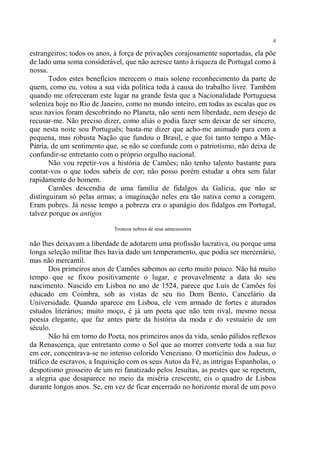 4

estrangeiros; todos os anos, à força de privações corajosamente suportadas, ela põe
de lado uma soma considerável, que não acresce tanto à riqueza de Portugal como à
nossa.
       Todos estes benefícios merecem o mais solene reconhecimento da parte de
quem, como eu, votou a sua vida política toda à causa do trabalho livre. Também
quando me ofereceram este lugar na grande festa que a Nacionalidade Portuguesa
soleniza hoje no Rio de Janeiro, como no mundo inteiro, em todas as escalas que os
seus navios foram descobrindo no Planeta, não senti nem liberdade, nem desejo de
recusar-me. Não preciso dizer, como aliás o podia fazer sem deixar de ser sincero,
que nesta noite sou Português; basta-me dizer que acho-me animado para com a
pequena, mas robusta Nação que fundou o Brasil, e que foi tanto tempo a Mãe-
Pátria, de um sentimento que, se não se confunde com o patriotismo, não deixa de
confundir-se entretanto com o próprio orgulho nacional.
       Não vou repetir-vos a história de Camões; não tenho talento bastante para
contar-vos o que todos sabeis de cor; não posso porém estudar a obra sem falar
rapidamente do homem.
       Camões descendia de uma família de fidalgos da Galícia, que não se
distinguiram só pelas armas; a imaginação neles era tão nativa como a coragem.
Eram pobres. Já nesse tempo a pobreza era o apanágio dos fidalgos em Portugal,
talvez porque os antigos

                            Troncos nobres de seus antecessores

não lhes deixavam a liberdade de adotarem uma profissão lucrativa, ou porque uma
longa seleção militar lhes havia dado um temperamento, que podia ser mercenário,
mas não mercantil.
       Dos primeiros anos de Camões sabemos ao certo muito pouco. Não há muito
tempo que se fixou positivamente o lugar, e provavelmente a data do seu
nascimento. Nascido em Lisboa no ano de 1524, parece que Luís de Camões foi
educado em Coimbra, sob as vistas de seu tio Dom Bento, Cancelário da
Universidade. Quando aparece em Lisboa, ele vem armado de fortes e aturados
estudos literários; muito moço, é já um poeta que não tem rival, mesmo nessa
poesia elegante, que faz antes parte da história da moda e do vestuário de um
século.
       Não há em torno do Poeta, nos primeiros anos da vida, senão pálidos reflexos
da Renascença, que entretanto como o Sol que ao morrer converte toda a sua luz
em cor, concentrava-se no intenso colorido Veneziano. O morticínio dos Judeus, o
tráfico de escravos, a Inquisição com os seus Autos da Fé, as intrigas Espanholas, o
despotismo grosseiro de um rei fanatizado pelos Jesuítas, as pestes que se repetem,
a alegria que desaparece no meio da miséria crescente, eis o quadro de Lisboa
durante longos anos. Se, em vez de ficar encerrado no horizonte moral de um povo
 