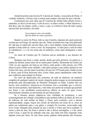 6

      Ainda há porém uma terceira D. Caterina de Ataíde, e esta prima do Poeta. A
verdade, senhores, é divina; mas a certeza nem sempre vale mais do que a dúvida.
      Contentemo-nos com saber que D. Caterina de Ataíde tinha cabelos loiros e
ondeados, as faces cor-de-rosa, o colo de neve, os olhos verdes, o olhar luminoso, a
fala doce, que era alegre, cortês, e suave, e que, se a beleza é antes de tudo a graça
musical dos movimentos, ela tinha

                   Esse compasso certo, essa medida
                   Que faz dobrar no corpo a gentileza...

        Quanto ao amor do Poeta, lede as suas Canções, algumas das quais parecem
escritas por um Grego, de naturais que são. Nelas reconhecereis logo essa plenitude
de vida que se aspira por um dia claro, sob o Azul diáfano, numa atmosfera pura,
quando a alma sente-se, como o noûs de Anaxágoras, “a mais pura e sutil de todas
as substâncias”, e o Ar nos torna não só melhores, como mais inteligentes e mais
livres.
        Ao amor de Camões por D. Caterina tem-se atribuído o seu desterro de
Lisboa.
        Qualquer que fosse a razão, porém, desde que pela primeira vez partiu-se a
cadeia da fortuna, nunca mais ela se reatou para Camões. Desterrado de Lisboa em
1546, no ano seguinte ele bate-se em África, onde perde o olho direito; em 1550
alista-se para a Índia como soldado, e não parte porque a nau arriba; demora-se em
Lisboa três anos, um dos quais na prisão, até que em 1553 parte para a Índia na nau
S. Bento, para lá ficar dezessete anos. Como vedes, passo rapidamente sobre fatos
que conheceis, para chegar ao Poema.
        No meio da depravação dos costumes, da sede de dinheiro, da ausência
completa de qualquer espécie de moral, ninguém podia escapar ao envenenamento
produzido pela decomposição do Domínio Português na Índia. Camões não era
asceta, nem excêntrico; misturava-se livremente com a sociedade que o cercava;
não era nem puritano, nem hipócrita, e não tinha esse poder de isolação que permite
aos fortes e aos escolhidos conservarem-se alheios ao meio no qual vivem,
interiormente estranhos ao movimento de que fazem parte.
        Se o homem, porém, adaptou-se sem veleidade de resistência, e sem
constrangimento de vontade, à decadência sem nenhum reflexo de Ideal, de Arte ou
de nobreza, da vida militar na Índia, o Poeta, pelo contrário, com a mesma
espontaneidade, reagiu, traçou um círculo de heroísmo em torno de si; criou na
pátria um isolamento para o seu gênio, e compôs Os Lusíadas, escrevendo cada
novo Canto obrigado pela emoção de que o enchia o Canto que havia acabado. É
assim a obra de arte; ela força o artista a não a deixar incompleta, e o faz sentir
como César, o qual fez da ambição uma arte, que nada está feito enquanto resta
alguma coisa por fazer. Se não fosse assim, quantas obras-primas não ficariam,
 