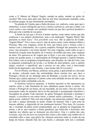 7

como o S. Mateus de Miguel Ângelo, metade na pedra, metade no gênio do
escultor? Mil vezes antes para uma obra de arte ficar eternamente mutilada, como
as estátuas gregas, do que eternamente incompleta.
       Na partida de Camões para a Índia devemos ver, senhores, como quer que o
chamemos, o acaso inteligente que leva o artista a colocar-se, sem que o saiba, e às
vezes contra a sua vontade, nas condições únicas em que lhe é possível produzir a
obra que será a medida do seu gênio.
       A bordo da nau que o levava, Camões repetiu, como tantos outros que não
conhecem o seu próprio desinteresse, nem a sua dedicação: “Ingrata Pátria! Não
possuirás os meus ossos.” Non possidebis ossa mea. São as palavras de Cipião.
“Ingrata Pátria!” Parvi mater amoris, mãe de pouco amor, como chamava Dante a
Florença. Mas essa vingança, ironia da Arte, que brinca com o Artista, como o
músico com o instrumento, ele a queria completa; Portugal não possuiria os seus
ossos, mas possuiria o seu nome imortal. Era uma vingança, como todas as que o
homem de coração toma da pátria, de si mesmo, da mulher que ama, uma vingança
de amor. Ele queixava-se da viagem que ia fazer, e era essa viagem que o devia
tornar um grande poeta, e o representante de Portugal perante o espírito humano.
Em Lisboa, com as ocupações insignificantes, mas forçadas, da vida da Corte, com
as pequenas conspirações da inveja, e as feridas do amor-próprio, com o espírito
alegre, sociável, e superficial, que é preciso ter nas salas, com a intervenção
benévola da Inquisição e dos Jesuítas, o que teriam sido Os Lusíadas?
       Foi no Oriente, em Macau, senhores, nessa gruta, à qual prende-se a devoção
de séculos, colocado numa das extremidades dessa enorme teia, que dava a
Portugal o direito de ser chamado antes da Holanda, a aranha dos mares, foi no
Oriente que a pátria apareceu a Camões como uma entidade diversa de tudo o que
ele havia até então confundido com ela.
       O fetichista tornou-se panteísta. A história nacional se lhe representou ao
espírito como a vida fenomenal de uma substância quase divina e eterna. Até
mesmo o Portugal do seu berço, da sua mocidade, do seu amor, visto por entre as
associações todas da memória, devia ter-lhe parecido a incorporação transitória e
incompleta do grande Todo nacional, do gênio Português destinado a dominar o
mundo, a converter-se em outras terras, a animar outros continentes... O que é a
pátria assim, senhores? Não será uma religião, um misticismo ardente? Não ocupa
ela todo o espaço destinado ao poder criador do homem? Não é uma sorte de
loucura sublime, a hipertrofia de um sentimento heróico? Pois bem, Os Lusíadas
são o resultado da pátria assim compreendida, que se apodera da imaginação do
artista, e dá às suas criações a forma grandiosa; que limita-lhe o horizonte, mas
imprime nos objetos que se destacam um alto-relevo. Esta é a pátria dos seus
Lusíadas, cuja voz ele ouve no concerto dos ventos e das ondas; cuja sombra ele vê
estendida sobre o mar; cuja glória faz vibrarem uníssonas todas as cordas da sua
harpa de bronze. Quando fala dos seus heróis, a adoração nele tem a realidade
 