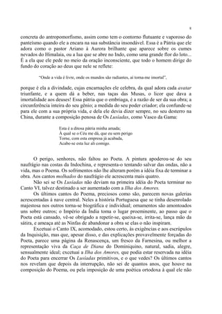 8

concreta do antropomorfismo, assim como tem o contorno flutuante e vaporoso do
panteísmo quando ele a encara na sua substância insondável. Essa é a Pátria que ele
adora como o pastor Ariano à Aurora brilhante que aparece sobre os cumes
nevados do Himalaia, ou a lua que se abre no Indo, como uma grande flor do loto...
É a ela que ele pede no meio da oração inconsciente, que todo o homem dirige do
fundo do coração ao deus que nele se reflete:

         “Onde a vida é livre, onde os mundos são radiantes, aí torna-me imortal”,

porque é ela a divindade, cujas encarnações ele celebra, da qual adora cada avatar
triunfante, e a quem dá a beber, nas taças das Musas, o licor que dava a
imortalidade aos deuses! Essa pátria que o embriaga, é a razão de ser da sua obra; a
circunferência inteira do seu gênio; a medida do seu poder criador; ela confunde-se
para ele com a sua própria vida, e dela ele devia dizer sempre, no seu desterro na
China, durante a composição penosa de Os Lusíadas, como Vasco da Gama:

                    Esta é a ditosa pátria minha amada;
                    À qual se o Céu me dá, que eu sem perigo
                    Torne, com esta empresa já acabada,
                    Acabe-se esta luz ali comigo.


       O perigo, senhores, não faltou ao Poeta. A pintura apoderou-se do seu
naufrágio nas costas da Indochina, e representa-o tentando salvar das ondas, não a
vida, mas o Poema. Os sofrimentos não lhe alteram porém a idéia fixa de terminar a
obra. Aos cantos molhados do naufrágio ele acrescenta mais quatro.
       Não sei se Os Lusíadas não deviam na primeira idéia do Poeta terminar no
Canto VI, talvez destinado a ser aumentado com a Ilha dos Amores.
       Os últimos cantos do Poema, preciosos como são, parecem novas galerias
acrescentadas à nave central. Neles a história Portuguesa que se tinha desenrolado
majestosa nos outros torna-se biográfica e individual; ornamentos são amontoados
uns sobre outros; o Império da Índia toma o lugar proeminente, ao passo que o
Poeta está cansado, vê-se obrigado a repetir-se, queixa-se, irrita-se, lança mão da
sátira, e ameaça até as Ninfas de abandonar a obra se elas o não inspiram.
       Excetuai o Canto IX, acomodado, estou certo, às exigências e aos escrúpulos
da Inquisição, mas que, apesar disso, e das explicações provavelmente forçadas do
Poeta, parece uma página da Renascença, um fresco da Farnesina, ou melhor a
representação viva da Caça de Diana do Dominiquino, natural, sadia, alegre,
sensualmente ideal; excetuai a Ilha dos Amores, que podia estar reservada na idéia
do Poeta para encerrar Os Lusíadas primitivos, e o que vedes? Os últimos cantos
nos revelam que depois da interrupção, não sei de quantos anos, que houve na
composição do Poema, ou pela imposição de uma poética ortodoxa à qual ele não
 