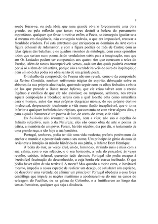 9

soube forrar-se, ou pela idéia que uma grande obra é forçosamente uma obra
grande, ou pela reflexão que tantas vezes destrói a beleza do pensamento
espontâneo, qualquer que fosse o motivo enfim, o Poeta, se conseguiu igualar-se a
si mesmo em eloqüência, não conseguiu todavia, o que era impossível, renovar a
faculdade criadora. Foi esta entretanto que enriqueceu os domínios da Arte com a
figura colossal de Adamastor, e com a figura poética de Inês de Castro; com as
telas épicas das batalhas, e os quadros risonhos da mitologia; com esses episódios
todos que seriam num poema árido verdadeiros oásis para a imaginação, mas que
em Os Lusíadas podem ser comparados aos quatro rios que cortavam a relva do
Paraíso, além de tantos incomparáveis versos, cada um dos quais poderia encerrar
por si só a alma de um artista, porque são a verdadeira veia de ouro da inspiração, e
nem um só deles podia ser obra senão de um grande poeta.
       O trabalho da composição do Poema não nos revela, como o da composição
da Divina Comédia, nenhum sofrimento trágico do espírito, debruçado sobre os
abismos da sua própria alucinação, querendo seguir com os olhos fechados a réstia
de luz que precede a Dante nesse Inferno, que ele criou talvez com o receio
ingênuo e católico de que ele não existisse; ou tampouco, senhores, nos revela
aquela composição a liberdade serena com a qual Goethe olha como naturalista
para o homem, autor das suas próprias desgraças morais, do seu próprio destino
intelectual, desprezando idealmente a vida numa ilusão inexplicável, que o torna
inferior a qualquer borboleta dos trópicos, que contenta-se com viver alguns dias, e
para a qual a Natureza é um poema de luz, de cores, de amor, e de vida!
       Os Lusíadas não resumem o homem, nem a vida; não são o espelho do
Infinito subjetivo, nem o da Natureza; eles são como obra de arte o poema da
pátria, a memória de um povo. Foram, há três séculos, dia por dia, o testamento de
uma grande raça, e são hoje a sua bandeira.
       Portugal, senhores, podia ter tido uma vida modesta; preferiu porém num dia
encher o mundo e a posteridade com o seu nome. Um príncipe de gênio da casa de
Avis teve a intuição da missão histórica da sua pátria, o Infante Dom Henrique.
       À beira do mar, às vezes azul, unido, luminoso, atraindo mais e mais com a
sua calma, com o seu silêncio, e o seu horizonte, a vela do pescador; às vezes
revolto, caótico, infernal, querendo tudo destruir; Portugal não podia escapar à
irresistível fascinação do desconhecido, a cuja borda ele estava inclinado. O que
podia haver além de tão terrível? A morte? Mas quando a morte certa, e inevitável
mesmo, impediu a nossa espécie de realizar um desejo, de satisfazer um capricho,
de descobrir uma verdade, de afirmar um princípio! Portugal obedecia a essa força
centrífuga que impele as nações marítimas a apoderarem-se do mar na canoa do
selvagem do Pacífico, ou na galera de Colombo, e a frutificarem ao longo das
costas fronteiras, qualquer que seja a distância.
 